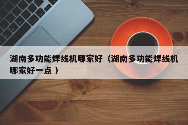 湖南多功能焊线机哪家好（湖南多功能焊线机哪家好一点 ）