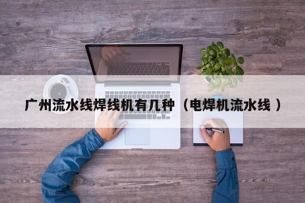 广州流水线焊线机有几种（电焊机流水线 ）